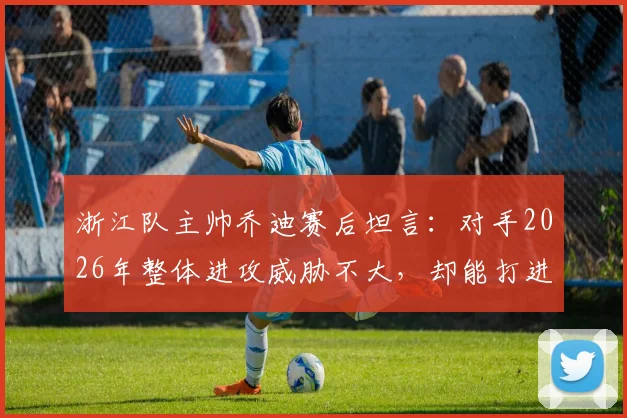 浙江队主帅乔迪赛后坦言:对手2026年整体进攻威胁不大,却能打进四球背后原因解析