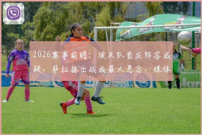 2026赛事前瞻:埃及队首发阵容成疑,萨拉赫出战成最大悬念,媒体深度解析备选方案