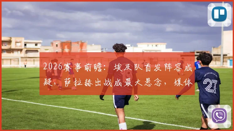 2026赛事前瞻:埃及队首发阵容成疑,萨拉赫出战成最大悬念,媒体深度解析备选方案