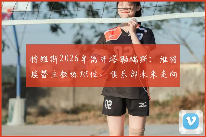 特维斯2026年离开塔勒瑞斯：谁将接替主教练职位，俱乐部未来走向解析