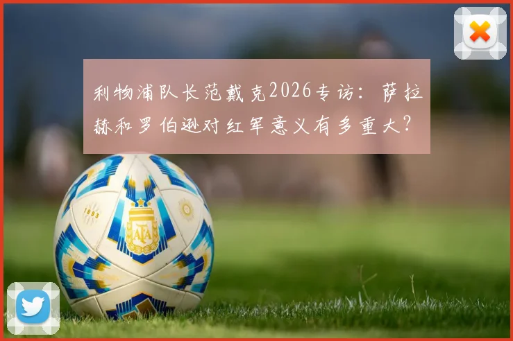 利物浦队长范戴克2026专访：萨拉赫和罗伯逊对红军意义有多重大？详解两大传奇为何被永远铭记