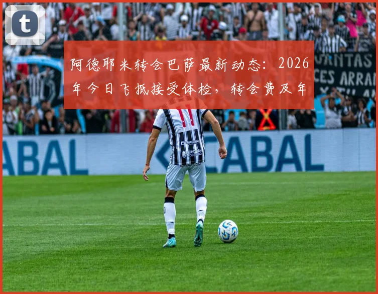 阿德耶米转会巴萨最新动态：2026年今日飞抵接受体检，转会费及年薪细节前瞻，官宣在即