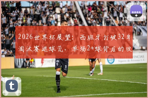 2026世界杯展望：西班牙打破32年淘汰赛进球荒，单场2+球背后的攻防体系解析