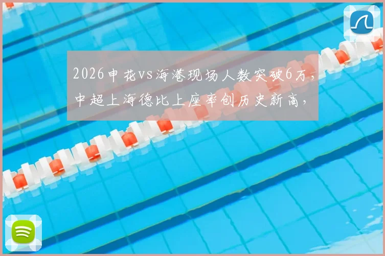 2026申花vs海港现场人数突破6万,中超上海德比上座率创历史新高,球场热度详解