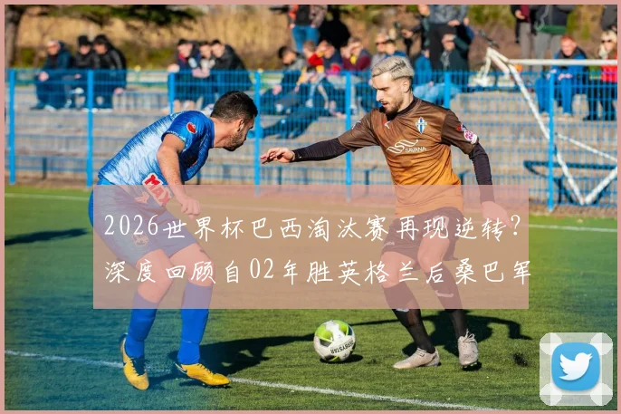 2026世界杯巴西淘汰赛再现逆转?深度回顾自02年胜英格兰后桑巴军团翻盘史与能力分析