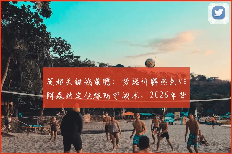 英超关键战前瞻：努诺详解热刺vs阿森纳定位球防守战术，2026年背水一战争胜策略全解析