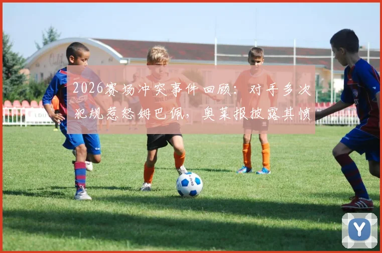 2026赛场冲突事件回顾:对手多次犯规惹怒姆巴佩,奥莱报披露其愤怒瞬间与现场粗口细节