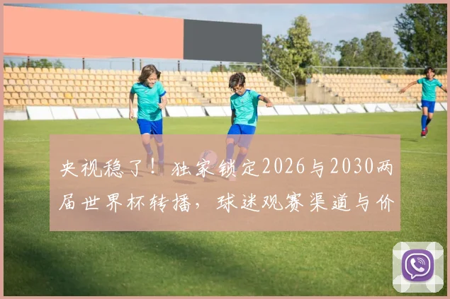 央视稳了！独家锁定2026与2030两届世界杯转播，球迷观赛渠道与价格全解析
