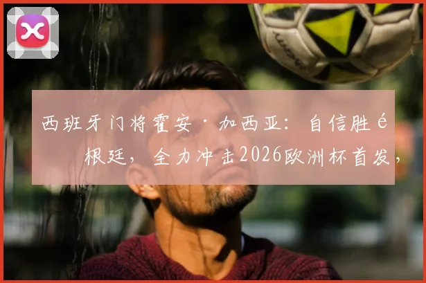 西班牙门将霍安·加西亚:自信胜阿根廷,全力冲击2026欧洲杯首发,与乌奈·西蒙竞争分析